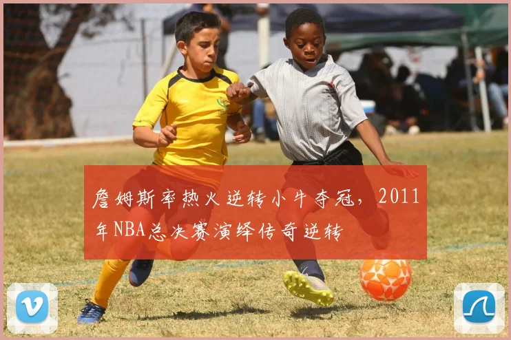 詹姆斯率热火逆转小牛夺冠，2011年NBA总决赛演绎传奇逆转