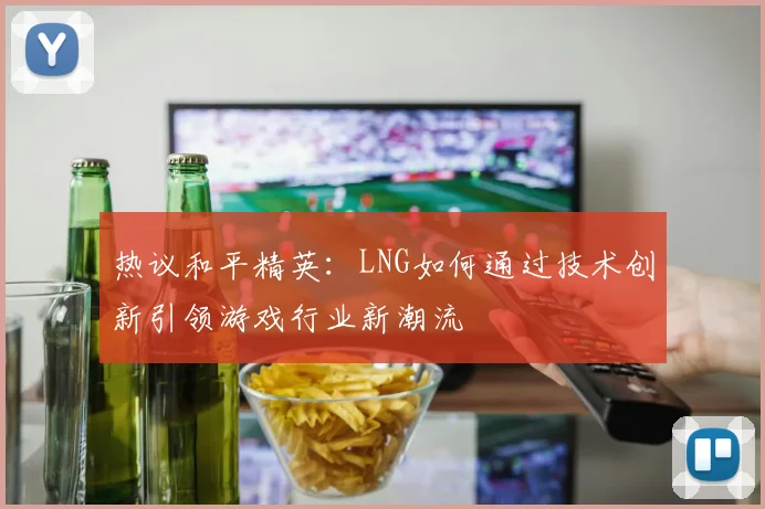 热议和平精英：LNG如何通过技术创新引领游戏行业新潮流