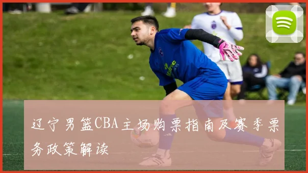辽宁男篮CBA主场购票指南及赛季票务政策解读