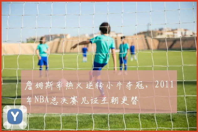 詹姆斯率热火逆转小牛夺冠，2011年NBA总决赛见证王朝更替