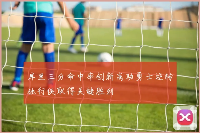 库里三分命中率创新高助勇士逆转独行侠取得关键胜利