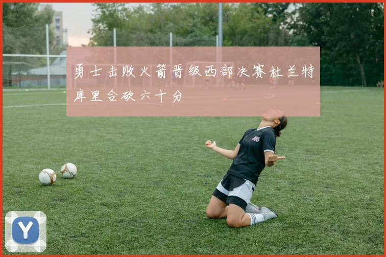 勇士击败火箭晋级西部决赛杜兰特库里合砍六十分