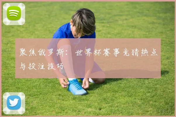 聚焦俄罗斯：世界杯赛事竞猜热点与投注技巧