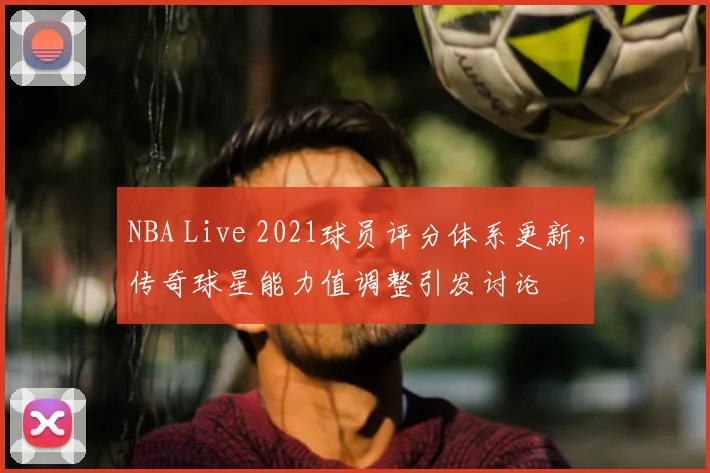 NBA Live 2021球员评分体系更新，传奇球星能力值调整引发讨论