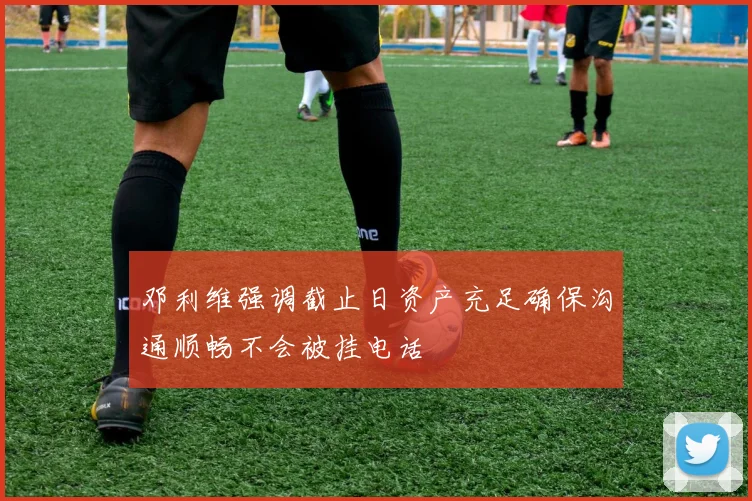 邓利维强调截止日资产充足确保沟通顺畅不会被挂电话