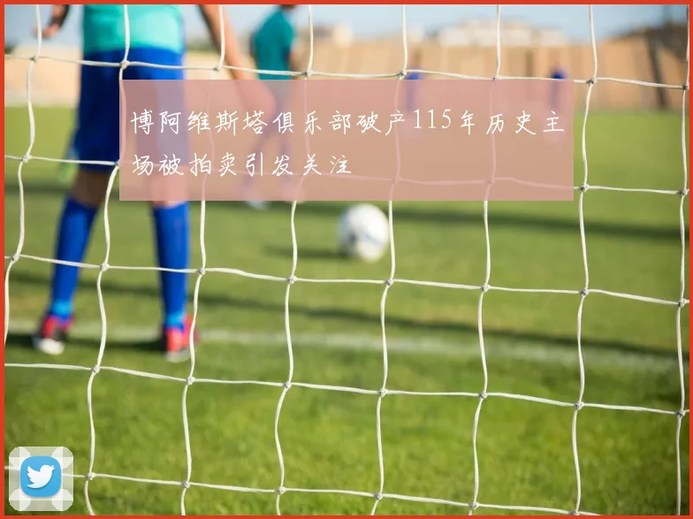 博阿维斯塔俱乐部破产115年历史主场被拍卖引发关注