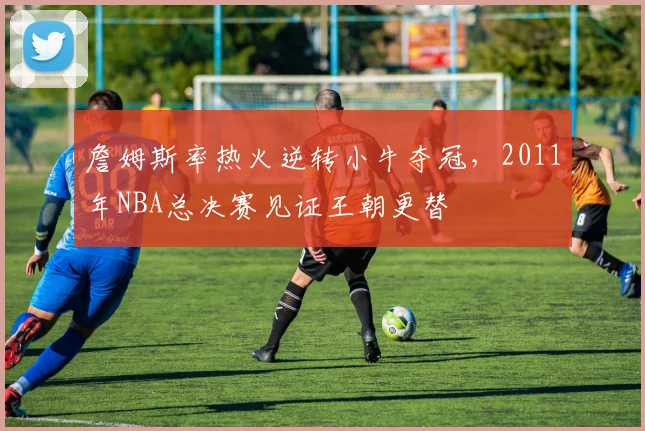 詹姆斯率热火逆转小牛夺冠，2011年NBA总决赛见证王朝更替