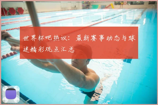 世界杯吧热议：最新赛事动态与球迷精彩观点汇总