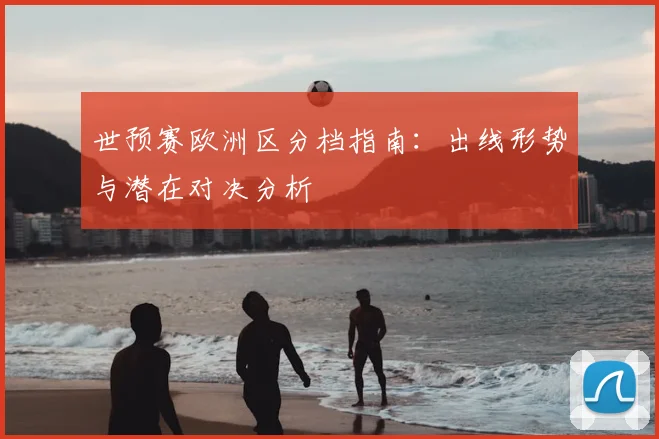 世预赛欧洲区分档指南：出线形势与潜在对决分析