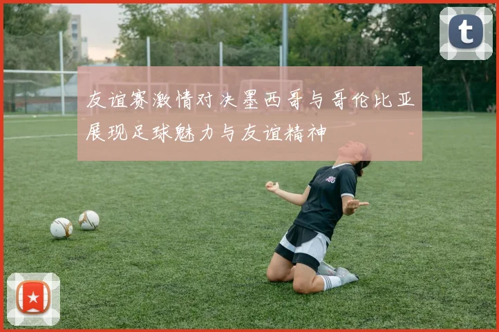 友谊赛激情对决墨西哥与哥伦比亚展现足球魅力与友谊精神