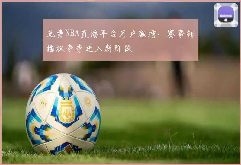 免费NBA直播平台用户激增，赛事转播权争夺进入新阶段
