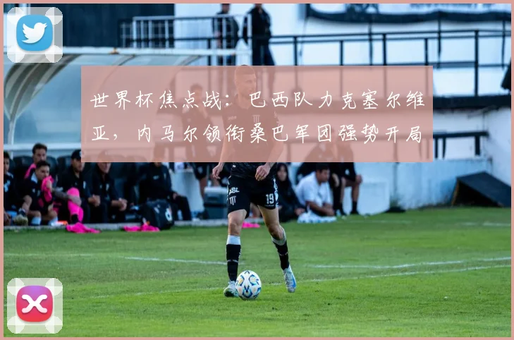 世界杯焦点战：巴西队力克塞尔维亚，内马尔领衔桑巴军团强势开局