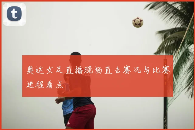 奥运女足直播现场直击赛况与比赛进程看点