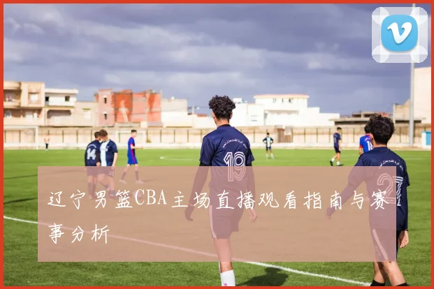 辽宁男篮CBA主场直播观看指南与赛事分析
