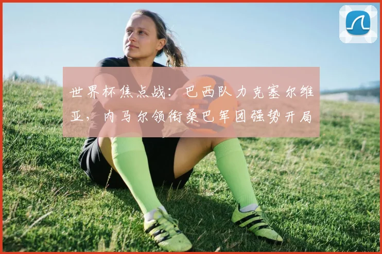 世界杯焦点战：巴西队力克塞尔维亚，内马尔领衔桑巴军团强势开局