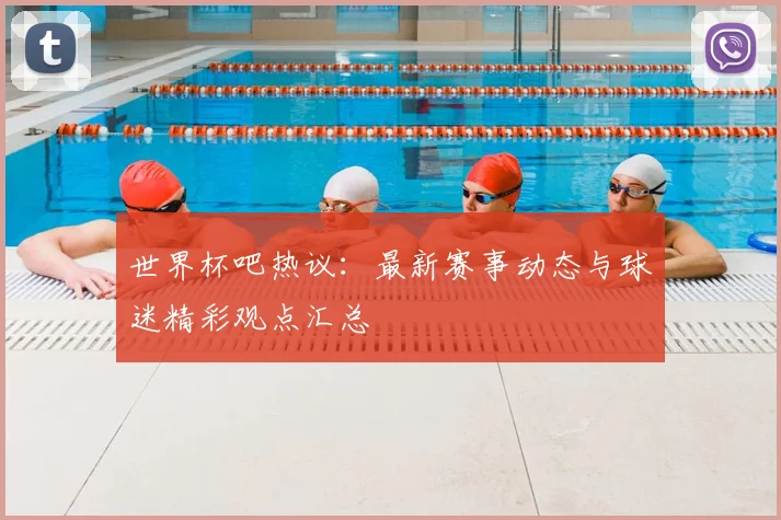 世界杯吧热议：最新赛事动态与球迷精彩观点汇总