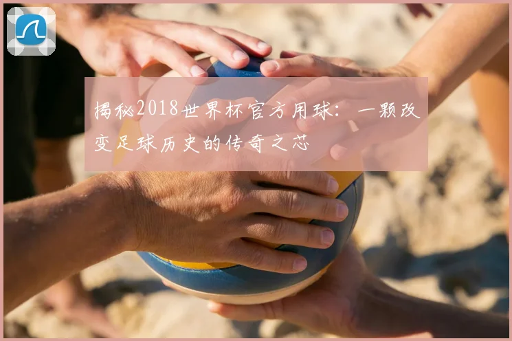 揭秘2018世界杯官方用球：一颗改变足球历史的传奇之芯
