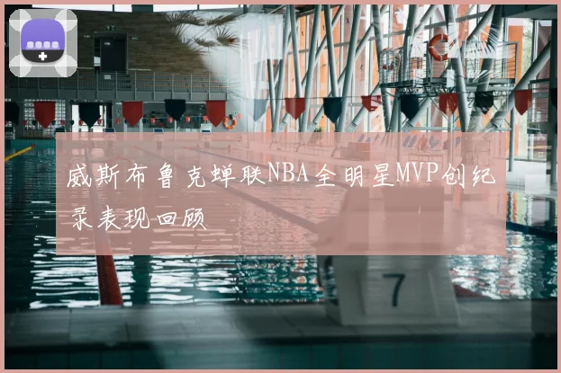 威斯布鲁克蝉联NBA全明星MVP创纪录表现回顾