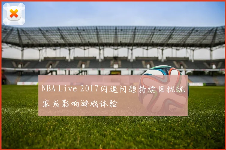 NBA Live 2017闪退问题持续困扰玩家或影响游戏体验