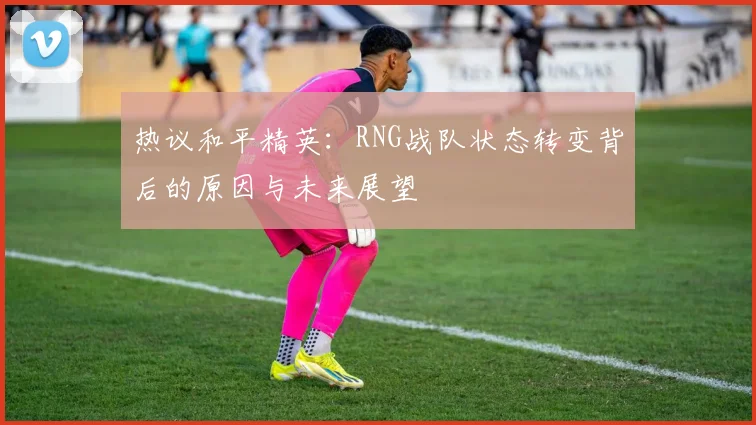热议和平精英：RNG战队状态转变背后的原因与未来展望