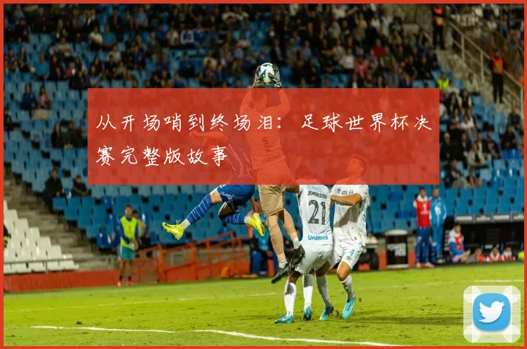从开场哨到终场泪：足球世界杯决赛完整版故事