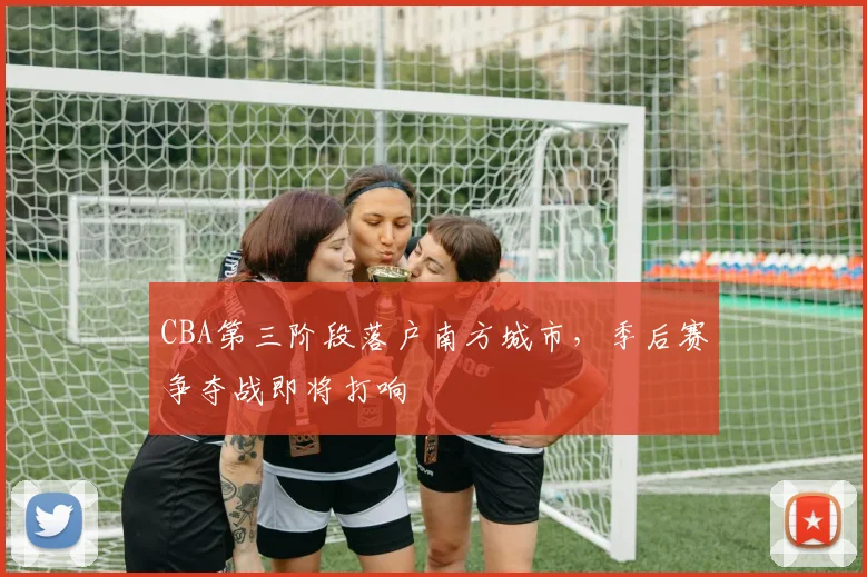 CBA第三阶段落户南方城市，季后赛争夺战即将打响
