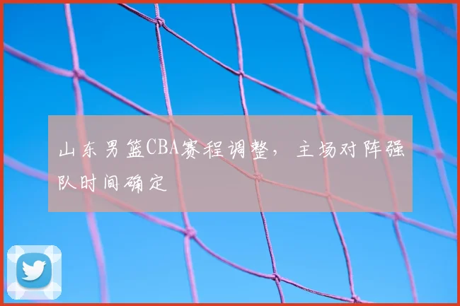 山东男篮CBA赛程调整,主场对阵强队时间确定