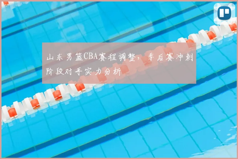 山东男篮CBA赛程调整，季后赛冲刺阶段对手实力分析