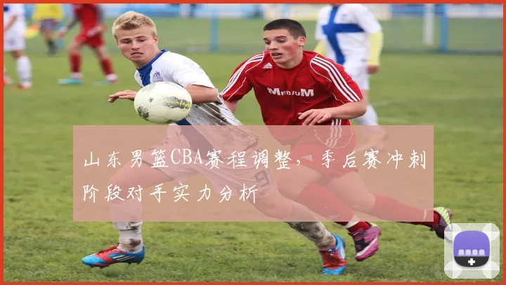 山东男篮CBA赛程调整，季后赛冲刺阶段对手实力分析