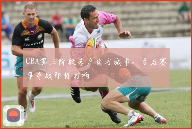 CBA第三阶段落户南方城市，季后赛争夺战即将打响