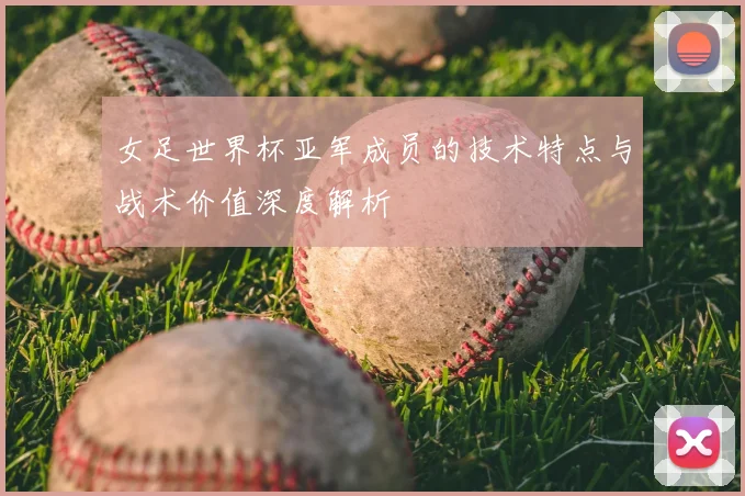 女足世界杯亚军成员的技术特点与战术价值深度解析
