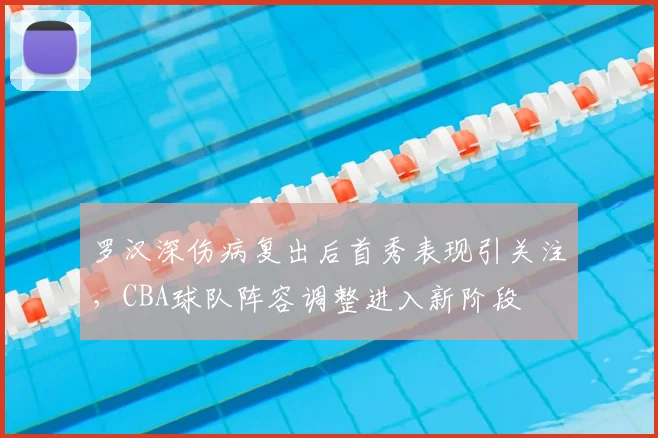 罗汉深伤病复出后首秀表现引关注，CBA球队阵容调整进入新阶段