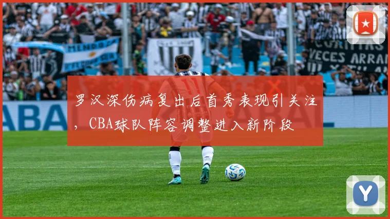 罗汉深伤病复出后首秀表现引关注，CBA球队阵容调整进入新阶段