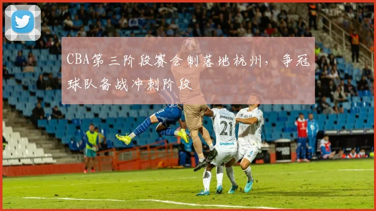 CBA第三阶段赛会制落地杭州，争冠球队备战冲刺阶段