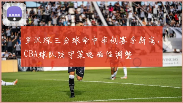 罗汉琛三分球命中率创赛季新高，CBA球队防守策略面临调整