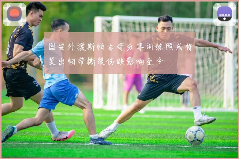 国安外援斯帕吉奇分享训练照或将复出韧带撕裂伤缺影响至今