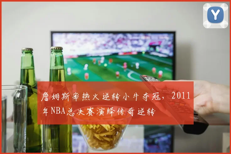 詹姆斯率热火逆转小牛夺冠，2011年NBA总决赛演绎传奇逆转