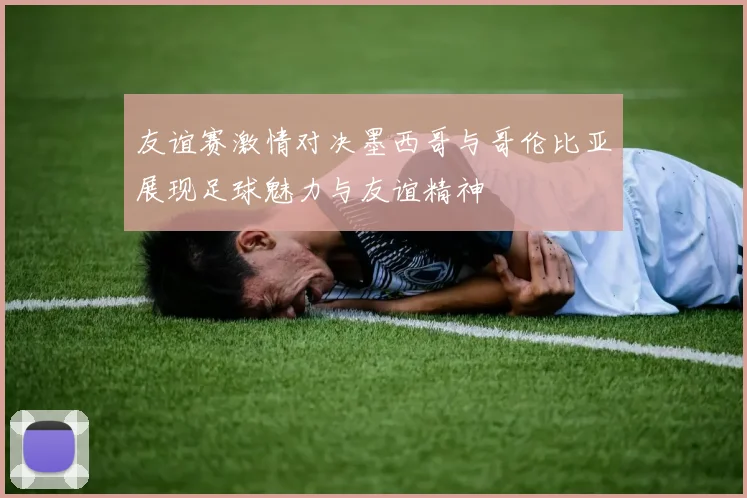 友谊赛激情对决墨西哥与哥伦比亚展现足球魅力与友谊精神